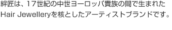 絆匠は、17世紀の中世ヨーロッパ貴族の間で生まれた Hair Jewelleryを核としたアーティストブランドです。